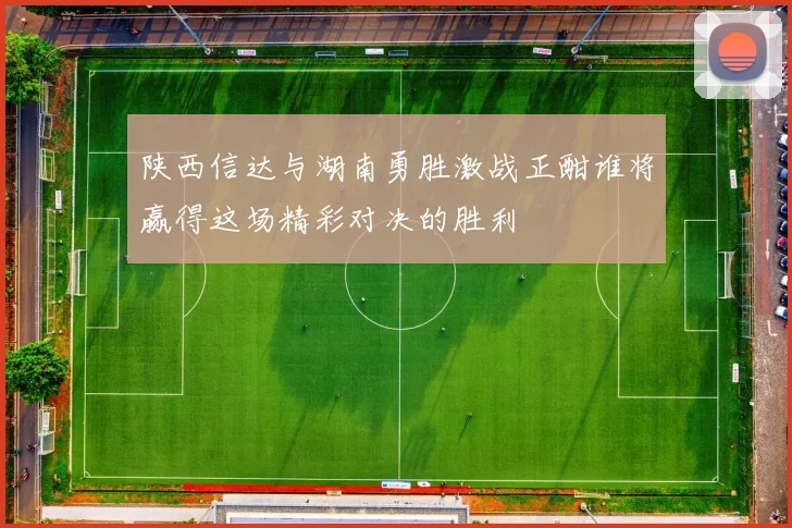 陕西信达与湖南勇胜激战正酣谁将赢得这场精彩对决的胜利