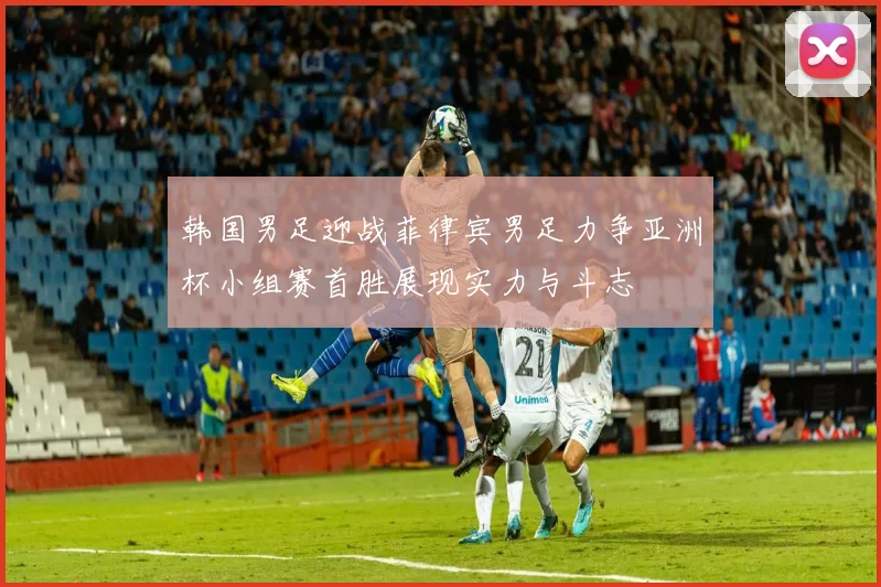 韩国男足迎战菲律宾男足力争亚洲杯小组赛首胜展现实力与斗志