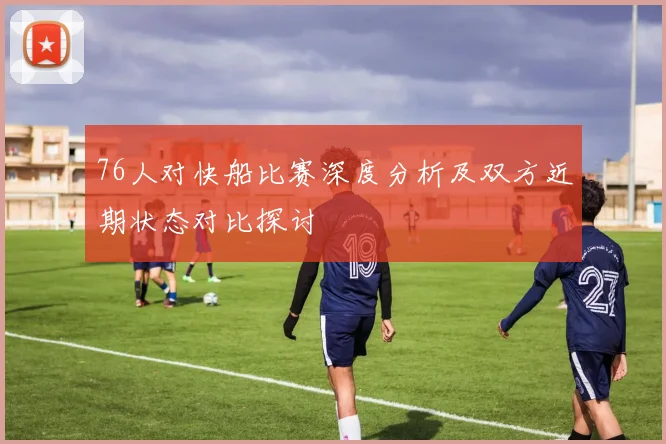 76人对快船比赛深度分析及双方近期状态对比探讨