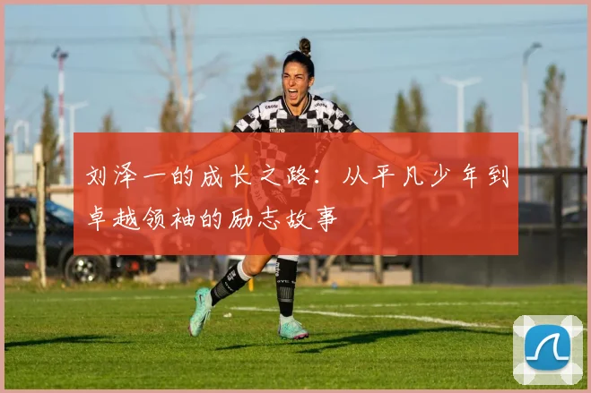 刘泽一的成长之路：从平凡少年到卓越领袖的励志故事