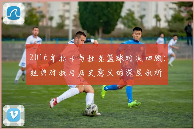 2016年北卡与杜克篮球对决回顾：经典对抗与历史意义的深度剖析