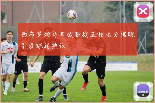 西布罗姆与布城激战正酣比分揭晓引发球迷热议