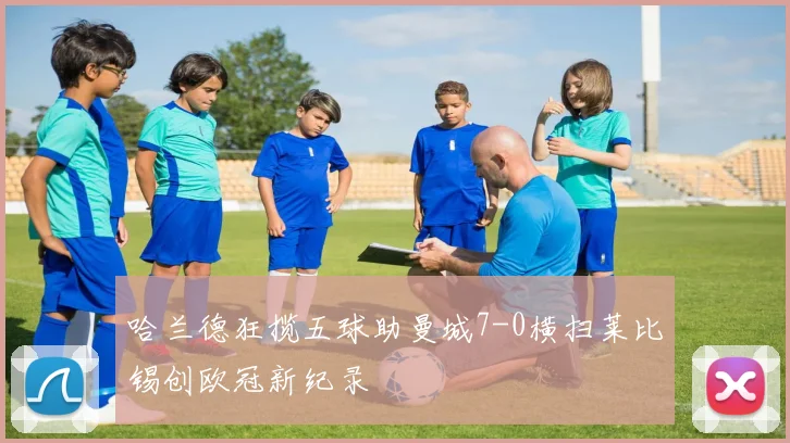 哈兰德狂揽五球助曼城7-0横扫莱比锡创欧冠新纪录