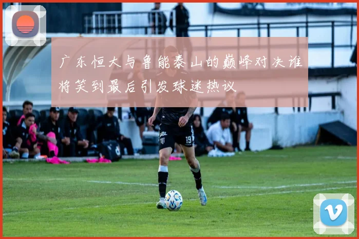 广东恒大与鲁能泰山的巅峰对决谁将笑到最后引发球迷热议