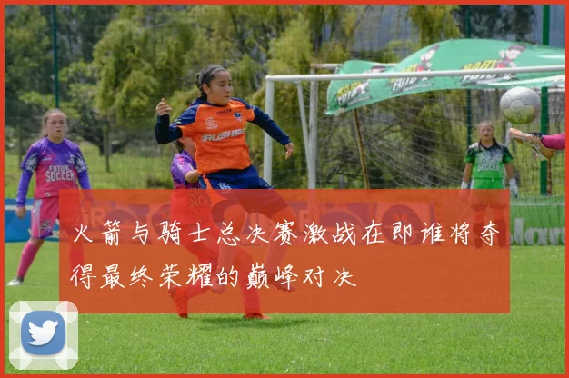 火箭与骑士总决赛激战在即谁将夺得最终荣耀的巅峰对决