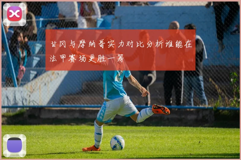 甘冈与摩纳哥实力对比分析谁能在法甲赛场更胜一筹
