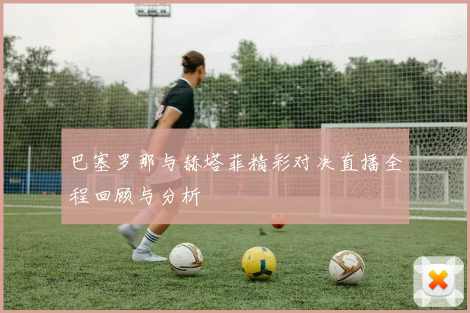 巴塞罗那与赫塔菲精彩对决直播全程回顾与分析
